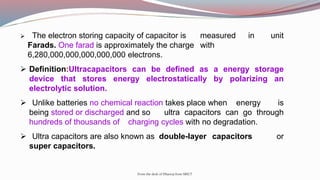 From the desk of Dhanraj from SRICT
 The electron storing capacity of capacitor is measured in unit
Farads. One farad is approximately the charge with
6,280,000,000,000,000,000 electrons.
 Definition:Ultracapacitors can be defined as a energy storage
device that stores energy electrostatically by polarizing an
electrolytic solution.
 Unlike batteries no chemical reaction takes place when energy is
being stored or discharged and so ultra capacitors can go through
hundreds of thousands of charging cycles with no degradation.
 Ultra capacitors are also known as double-layer capacitors or
super capacitors.
 