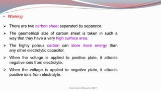 • Working
 There are two carbon sheet separated by separator.
 The geometrical size of carbon sheet is taken in such a
way that they have a very high surface area.
 The highly porous carbon can store more energy than
any other electrolytic capacitor.
 When the voltage is applied to positive plate, it attracts
negative ions from electrolyte.
 When the voltage is applied to negative plate, it attracts
positive ions from electrolyte.
From the desk of Dhanraj from SRICT
 