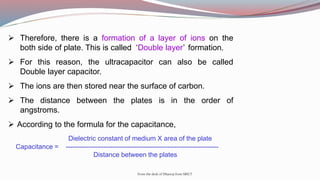  Therefore, there is a formation of a layer of ions on the
both side of plate. This is called ‘Double layer’ formation.
 For this reason, the ultracapacitor can also be called
Double layer capacitor.
 The ions are then stored near the surface of carbon.
 The distance between the plates is in the order of
angstroms.
 According to the formula for the capacitance,
Dielectric constant of medium X area of the plate
Capacitance = ---------------------------------------------------------------------
Distance between the plates
From the desk of Dhanraj from SRICT
 