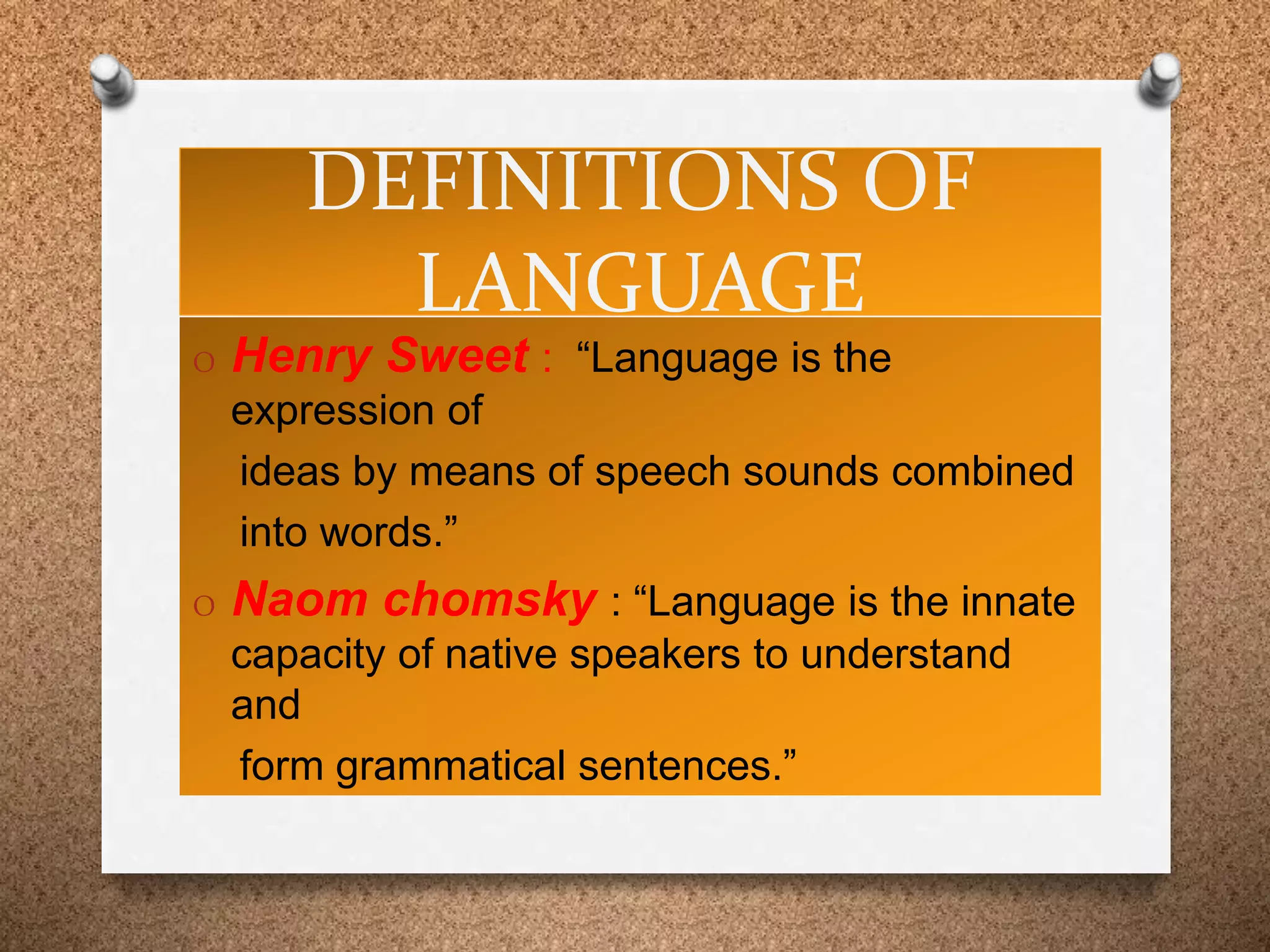 DEFINITIONS OF
LANGUAGE
O Henry Sweet : “Language is the
expression of
ideas by means of speech sounds combined
into words.”
O Naom chomsky : “Language is the innate
capacity of native speakers to understand
and
form grammatical sentences.”
 