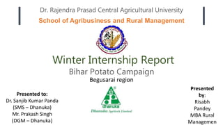 School of Agribusiness and Rural Management
Dr. Rajendra Prasad Central Agricultural University
Winter Internship Report
Presented to:
Dr. Sanjib Kumar Panda
(SMS – Dhanuka)
Mr. Prakash Singh
(DGM – Dhanuka)
Presented
by:
Risabh
Pandey
MBA Rural
Managemen
Bihar Potato Campaign
Begusarai region
 