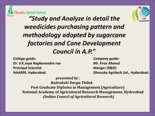 “Study and Analyze in detail the 
weedicides purchasing pattern and 
methodology adopted by sugarcane 
factories and Cane Development 
Council in A.P.” 
College guide: 
Dr. V.K.Jaya Raghavendra rao 
Principal Scientist 
NAARM, Hyderabad. 
Company guide: 
Mr. Firoz Ahmed 
Manger (R&D) 
Dhanuka Agritech Ltd., Hyderabad. 
presented by : 
Rudrakshi Durga Thilak 
Post Graduate Diploma in Management (Agriculture) 
National Academy of Agricultural Research Management, Hyderabad 
(Indian Council of Agricultural Research) 
1 
 