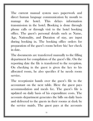 11
The current manual system uses paperwork and
direct human language communication by mouth to
manage the hotel. This delays information
transmission in the hotel. Booking is done through
phone calls or through visit to the hotel booking
office. The guest’s personal details such as Name,
Age, Nationality, and Duration of stay, are input
during booking in. The booking office orders for
preparation of the guest’s room before his/ her check
in date.
The documents are transferred manually to the filling
department for compilation of the guest’s file. On the
reporting date the file is transferred to the reception.
On checking in the guest is given the key to his
allocated room, he also specifies if he needs room
service.
The receptionist hands over the guest’s file to the
accountant on the next table. Here the guest pays
accommodation and meals fee. The guest’s file is
updated on daily basis of his expenditure costs. The
accounts department generates the bills on daily basis
and delivered to the guests in their rooms at dusk by
the service maids. The guest pays at the accounts
 