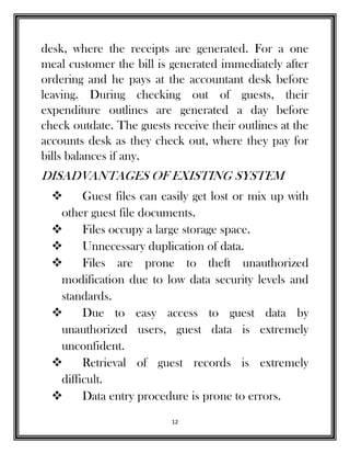 12
desk, where the receipts are generated. For a one
meal customer the bill is generated immediately after
ordering and he pays at the accountant desk before
leaving. During checking out of guests, their
expenditure outlines are generated a day before
check outdate. The guests receive their outlines at the
accounts desk as they check out, where they pay for
bills balances if any.
DISADVANTAGES OF EXISTING SYSTEM
 Guest files can easily get lost or mix up with
other guest file documents.
 Files occupy a large storage space.
 Unnecessary duplication of data.
 Files are prone to theft unauthorized
modification due to low data security levels and
standards.
 Due to easy access to guest data by
unauthorized users, guest data is extremely
unconfident.
 Retrieval of guest records is extremely
difficult.
 Data entry procedure is prone to errors.
 