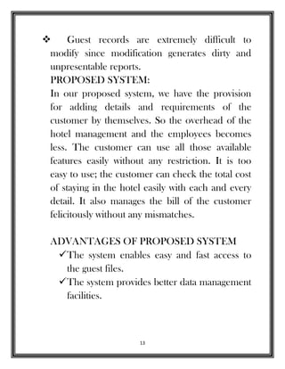 13
 Guest records are extremely difficult to
modify since modification generates dirty and
unpresentable reports.
PROPOSED SYSTEM:
In our proposed system, we have the provision
for adding details and requirements of the
customer by themselves. So the overhead of the
hotel management and the employees becomes
less. The customer can use all those available
features easily without any restriction. It is too
easy to use; the customer can check the total cost
of staying in the hotel easily with each and every
detail. It also manages the bill of the customer
felicitously without any mismatches.
ADVANTAGES OF PROPOSED SYSTEM
The system enables easy and fast access to
the guest files.
The system provides better data management
facilities.
 