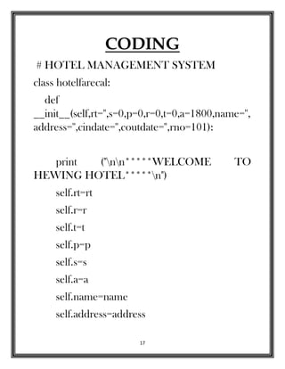 17
CODING
# HOTEL MANAGEMENT SYSTEM
class hotelfarecal:
def
__init__(self,rt='',s=0,p=0,r=0,t=0,a=1800,name='',
address='',cindate='',coutdate='',rno=101):
print ("nn*****WELCOME TO
HEWING HOTEL*****n")
self.rt=rt
self.r=r
self.t=t
self.p=p
self.s=s
self.a=a
self.name=name
self.address=address
 