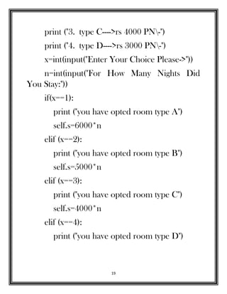 19
print ("3. type C---->rs 4000 PN-")
print ("4. type D---->rs 3000 PN-")
x=int(input("Enter Your Choice Please->"))
n=int(input("For How Many Nights Did
You Stay:"))
if(x==1):
print ("you have opted room type A")
self.s=6000*n
elif (x==2):
print ("you have opted room type B")
self.s=5000*n
elif (x==3):
print ("you have opted room type C")
self.s=4000*n
elif (x==4):
print ("you have opted room type D")
 