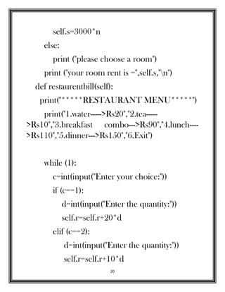 20
self.s=3000*n
else:
print ("please choose a room")
print ("your room rent is =",self.s,"n")
def restaurentbill(self):
print("*****RESTAURANT MENU*****")
print("1.water----->Rs20","2.tea-----
>Rs10","3.breakfast combo--->Rs90","4.lunch----
>Rs110","5.dinner--->Rs150","6.Exit")
while (1):
c=int(input("Enter your choice:"))
if (c==1):
d=int(input("Enter the quantity:"))
self.r=self.r+20*d
elif (c==2):
d=int(input("Enter the quantity:"))
self.r=self.r+10*d
 