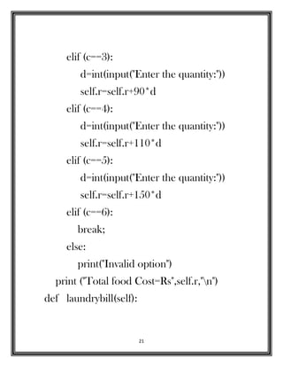 21
elif (c==3):
d=int(input("Enter the quantity:"))
self.r=self.r+90*d
elif (c==4):
d=int(input("Enter the quantity:"))
self.r=self.r+110*d
elif (c==5):
d=int(input("Enter the quantity:"))
self.r=self.r+150*d
elif (c==6):
break;
else:
print("Invalid option")
print ("Total food Cost=Rs",self.r,"n")
def laundrybill(self):
 