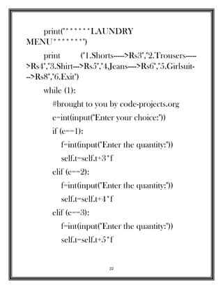 22
print("******LAUNDRY
MENU*******")
print ("1.Shorts----->Rs3","2.Trousers-----
>Rs4","3.Shirt--->Rs5","4.Jeans---->Rs6","5.Girlsuit-
-->Rs8","6.Exit")
while (1):
#brought to you by code-projects.org
e=int(input("Enter your choice:"))
if (e==1):
f=int(input("Enter the quantity:"))
self.t=self.t+3*f
elif (e==2):
f=int(input("Enter the quantity:"))
self.t=self.t+4*f
elif (e==3):
f=int(input("Enter the quantity:"))
self.t=self.t+5*f
 