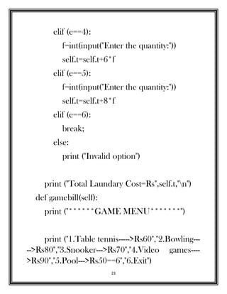 23
elif (e==4):
f=int(input("Enter the quantity:"))
self.t=self.t+6*f
elif (e==5):
f=int(input("Enter the quantity:"))
self.t=self.t+8*f
elif (e==6):
break;
else:
print ("Invalid option")
print ("Total Laundary Cost=Rs",self.t,"n")
def gamebill(self):
print ("******GAME MENU*******")
print ("1.Table tennis----->Rs60","2.Bowling---
-->Rs80","3.Snooker--->Rs70","4.Video games----
>Rs90","5.Pool--->Rs50==6","6.Exit")
 