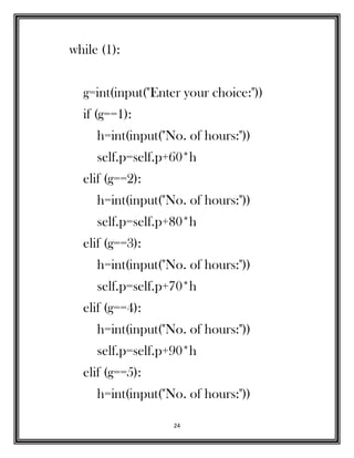 24
while (1):
g=int(input("Enter your choice:"))
if (g==1):
h=int(input("No. of hours:"))
self.p=self.p+60*h
elif (g==2):
h=int(input("No. of hours:"))
self.p=self.p+80*h
elif (g==3):
h=int(input("No. of hours:"))
self.p=self.p+70*h
elif (g==4):
h=int(input("No. of hours:"))
self.p=self.p+90*h
elif (g==5):
h=int(input("No. of hours:"))
 