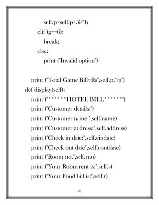 25
self.p=self.p+50*h
elif (g==6):
break;
else:
print ("Invalid option")
print ("Total Game Bill=Rs",self.p,"n")
def display(self):
print ("******HOTEL BILL******")
print ("Customer details:")
print ("Customer name:",self.name)
print ("Customer address:",self.address)
print ("Check in date:",self.cindate)
print ("Check out date",self.coutdate)
print ("Room no.",self.rno)
print ("Your Room rent is:",self.s)
print ("Your Food bill is:",self.r)
 