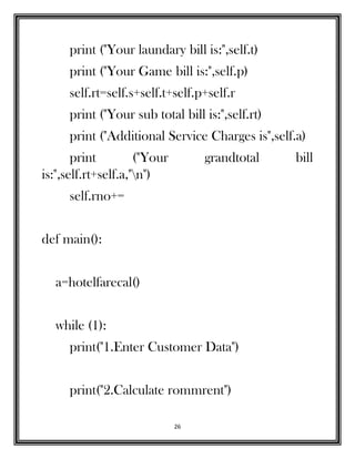 26
print ("Your laundary bill is:",self.t)
print ("Your Game bill is:",self.p)
self.rt=self.s+self.t+self.p+self.r
print ("Your sub total bill is:",self.rt)
print ("Additional Service Charges is",self.a)
print ("Your grandtotal bill
is:",self.rt+self.a,"n")
self.rno+=
def main():
a=hotelfarecal()
while (1):
print("1.Enter Customer Data")
print("2.Calculate rommrent")
 