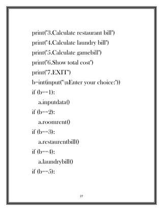 27
print("3.Calculate restaurant bill")
print("4.Calculate laundry bill")
print("5.Calculate gamebill")
print("6.Show total cost")
print("7.EXIT")
b=int(input("nEnter your choice:"))
if (b==1):
a.inputdata()
if (b==2):
a.roomrent()
if (b==3):
a.restaurentbill()
if (b==4):
a.laundrybill()
if (b==5):
 