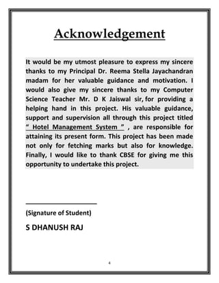 4
Acknowledgement
It would be my utmost pleasure to express my sincere
thanks to my Principal Dr. Reema Stella Jayachandran
madam for her valuable guidance and motivation. I
would also give my sincere thanks to my Computer
Science Teacher Mr. D K Jaiswal sir, for providing a
helping hand in this project. His valuable guidance,
support and supervision all through this project titled
“ Hotel Management System ” , are responsible for
attaining its present form. This project has been made
not only for fetching marks but also for knowledge.
Finally, I would like to thank CBSE for giving me this
opportunity to undertake this project.
____________________
(Signature of Student)
S DHANUSH RAJ
 