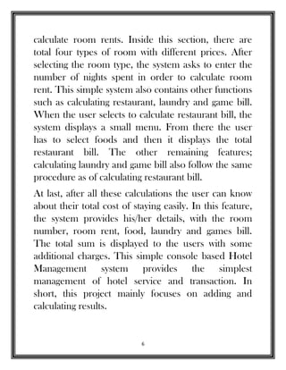 6
calculate room rents. Inside this section, there are
total four types of room with different prices. After
selecting the room type, the system asks to enter the
number of nights spent in order to calculate room
rent. This simple system also contains other functions
such as calculating restaurant, laundry and game bill.
When the user selects to calculate restaurant bill, the
system displays a small menu. From there the user
has to select foods and then it displays the total
restaurant bill. The other remaining features;
calculating laundry and game bill also follow the same
procedure as of calculating restaurant bill.
At last, after all these calculations the user can know
about their total cost of staying easily. In this feature,
the system provides his/her details, with the room
number, room rent, food, laundry and games bill.
The total sum is displayed to the users with some
additional charges. This simple console based Hotel
Management system provides the simplest
management of hotel service and transaction. In
short, this project mainly focuses on adding and
calculating results.
 