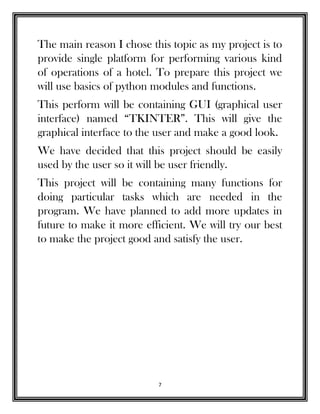 7
The main reason I chose this topic as my project is to
provide single platform for performing various kind
of operations of a hotel. To prepare this project we
will use basics of python modules and functions.
This perform will be containing GUI (graphical user
interface) named “TKINTER”. This will give the
graphical interface to the user and make a good look.
We have decided that this project should be easily
used by the user so it will be user friendly.
This project will be containing many functions for
doing particular tasks which are needed in the
program. We have planned to add more updates in
future to make it more efficient. We will try our best
to make the project good and satisfy the user.
 