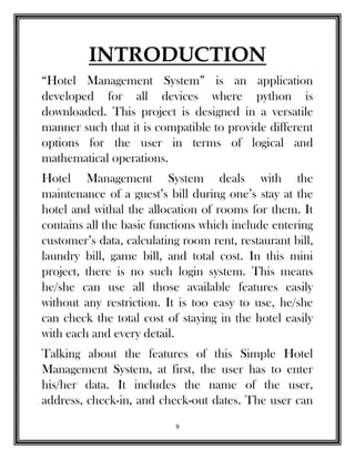 9
INTRODUCTION
“Hotel Management System” is an application
developed for all devices where python is
downloaded. This project is designed in a versatile
manner such that it is compatible to provide different
options for the user in terms of logical and
mathematical operations.
Hotel Management System deals with the
maintenance of a guest’s bill during one’s stay at the
hotel and withal the allocation of rooms for them. It
contains all the basic functions which include entering
customer’s data, calculating room rent, restaurant bill,
laundry bill, game bill, and total cost. In this mini
project, there is no such login system. This means
he/she can use all those available features easily
without any restriction. It is too easy to use, he/she
can check the total cost of staying in the hotel easily
with each and every detail.
Talking about the features of this Simple Hotel
Management System, at first, the user has to enter
his/her data. It includes the name of the user,
address, check-in, and check-out dates. The user can
 