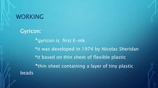 WORKING
Gyricon:
*gyricon is first E-ink
*it was developed in 1974 by Nicolas Sheridan
*it based on thin sheet of flexible plastic
*thin sheet containing a layer of tiny plastic
beads
 