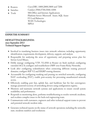 Routers Cisco(ISR) 1800,2800,3800 and 7206
 Switches Catalyst 2960,3750,3560, 6506
 Tools MS Office and Internet Applications
Platform Server: Microsoft Azure, SQL Azure
F5 Load Balancers
WAN Technologies
MPLS
EXPERTISE SUMMARY
HEWLETTPACKARD,INDIA
since September 2013
Technical Support Engineer
 Involved in translating business issues into network solutions including opportunity
identification, requirements development, delivery, support, and analysis
 Responsible for analyzing the areas of opportunity and preparing action plan for
Service Level Misses.
 Deftly manage configuring VTP, VLANS in Router on Stick method, configuring
extended ACL’S; configure and troubleshoot OSPF over Frame-Relay Networks.
 Look after configuring redistribution when connecting different routing protocol
domains; configure RIP V2 and EIGRP routing domains.
 Accountable for configuring trunking and pruning on switched networks, configuring
NAT overloading (PAT); enable port-security for preventing unauthorized network
access.
 Effectively enabling port fast, uplink fast, and backbone fast for fast convergence;
manage password recovery of networking devices using configuration registry.
 Monitors and maintains network systems and applications to ensure overall system
availability and performance.
 Responds to monitoring alerts, performs troubleshooting to resolve network incidents,
and escalates complex issues to the back-end engineering team.
 Communicates with customers, engineers and other technical support teams to prevent
and potential network incident risks.
 Generates technical reports on the status of network operations including the networks
state, incidents numbers and resolutions
 