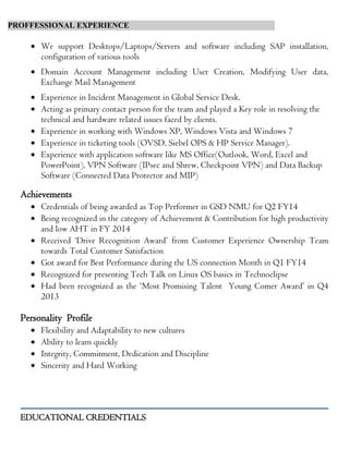 PROFFESSIONAL EXPERIENCE
 We support Desktops/Laptops/Servers and software including SAP installation,
configuration of various tools
 Domain Account Management including User Creation, Modifying User data,
Exchange Mail Management
 Experience in Incident Management in Global Service Desk.
 Acting as primary contact person for the team and played a Key role in resolving the
technical and hardware related issues faced by clients.
 Experience in working with Windows XP, Windows Vista and Windows 7
 Experience in ticketing tools (OVSD, Siebel OPS & HP Service Manager).
 Experience with application software like MS Office(Outlook, Word, Excel and
PowerPoint), VPN Software (IPsec and Shrew, Checkpoint VPN) and Data Backup
Software (Connected Data Protector and MIP)
Achievements
 Credentials of being awarded as Top Performer in GSD NMU for Q2 FY14
 Being recognized in the category of Achievement & Contribution for high productivity
and low AHT in FY 2014
 Received ‘Drive Recognition Award’ from Customer Experience Ownership Team
towards Total Customer Satisfaction
 Got award for Best Performance during the US connection Month in Q1 FY14
 Recognized for presenting Tech Talk on Linux OS basics in Technoclipse
 Had been recognized as the ‘Most Promising Talent Young Comer Award’ in Q4
2013
Personality Profile
 Flexibility and Adaptability to new cultures
 Ability to learn quickly
 Integrity, Commitment, Dedication and Discipline
 Sincerity and Hard Working
EDUCATIONAL CREDENTIALS
 