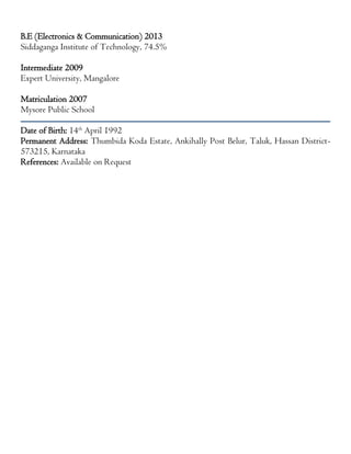 B.E (Electronics & Communication) 2013
Siddaganga Institute of Technology, 74.5%
Intermediate 2009
Expert University, Mangalore
Matriculation 2007
Mysore Public School
Date of Birth: 14th
April 1992
Permanent Address: Thumbida Koda Estate, Ankihally Post Belur, Taluk, Hassan District-
573215, Karnataka
References: Available on Request
 