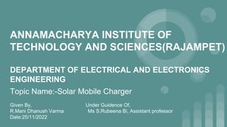 ANNAMACHARYA INSTITUTE OF
TECHNOLOGY AND SCIENCES(RAJAMPET)
DEPARTMENT OF ELECTRICAL AND ELECTRONICS
ENGINEERING
Topic Name:-Solar Mobile Charger
Given By, Under Guidence Of,
R.Mani Dhanush Varma Ms S.Rubeena Bi, Assistant professor
Date:25/11/2022
 