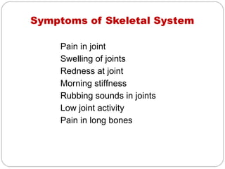Symptoms of Skeletal System

    Pain in joint
    Swelling of joints
    Redness at joint
    Morning stiffness
    Rubbing sounds in joints
    Low joint activity
    Pain in long bones
 