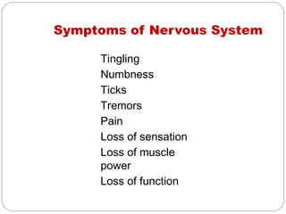 Symptoms of Nervous System

     Tingling
     Numbness
     Ticks
     Tremors
     Pain
     Loss of sensation
     Loss of muscle
     power
     Loss of function
 