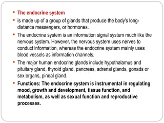  The endocrine system
 is made up of a group of glands that produce the body's long-
  distance messengers, or hormones.
 The endocrine system is an information signal system much like the
  nervous system. However, the nervous system uses nerves to
  conduct information, whereas the endocrine system mainly uses
  blood vessels as information channels.
 The major human endocrine glands include hypothalamus and
  pituitary gland, thyroid gland, pancreas, adrenal glands, gonads or
  sex organs, pineal gland.
 Functions: The endocrine system is instrumental in regulating
  mood, growth and development, tissue function, and
  metabolism, as well as sexual function and reproductive
  processes.
 