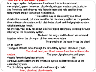 The Cardiovascular System
is an organ system that passes nutrients (such as amino acids and
electrolytes), gases, hormones, blood cells, nitrogen waste products, etc. to
and from cells in the body to help fight diseases and help stabilize body
temperature and pH to maintain homeostasis.
                             This system may be seen strictly as a blood
distribution network, but some consider the circulatory system as composed of
the cardiovascular system, which distributes blood, and the lymphatic system,
which distributes lymph.
On average, your body has about 5 liters of blood continually traveling through
it by way of the circulatory system.
                               The heart, the lungs, and the blood vessels work
together to form the circle part of the circulatory system.
                                       The pumping of the heart forces the blood
on its journey.
Two types of fluids move through the circulatory system: blood and lymph.
                    The blood, heart, and blood vessels form the cardiovascular
system.                                  The lymph, lymph nodes, and lymph
vessels form the lymphatic system.                              The
cardiovascular system and the lymphatic system collectively make up the
circulatory system.
The circulatory system is divided into three major parts:
             heart, blood and blood vessels.
 