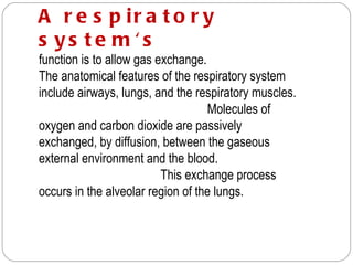 A r e s p ir a t o r y
s ys te m 's
function is to allow gas exchange.
The anatomical features of the respiratory system
include airways, lungs, and the respiratory muscles.
                                   Molecules of
oxygen and carbon dioxide are passively
exchanged, by diffusion, between the gaseous
external environment and the blood.
                          This exchange process
occurs in the alveolar region of the lungs.
 