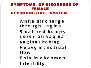 SYMPTOMS OF DISORDERS OF
       FEMALE
REPRODUCTIVE SYSTEM

   W h it e d is c h a r g e
   t h r o u g h v a g in a
   S m a ll r e d b u m p s ,
   s o r e s o n v a g in a
   Va g in a l it c h in g
   H e a vy me ns tru a l
   f lo w
   P a in in a b d o m e n
   In f e r t ilit y
 