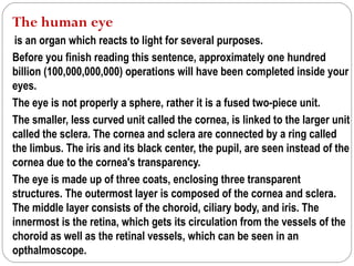 The human eye
 is an organ which reacts to light for several purposes.
Before you finish reading this sentence, approximately one hundred
billion (100,000,000,000) operations will have been completed inside your
eyes.
The eye is not properly a sphere, rather it is a fused two-piece unit.
The smaller, less curved unit called the cornea, is linked to the larger unit
called the sclera. The cornea and sclera are connected by a ring called
the limbus. The iris and its black center, the pupil, are seen instead of the
cornea due to the cornea's transparency.
The eye is made up of three coats, enclosing three transparent
structures. The outermost layer is composed of the cornea and sclera.
The middle layer consists of the choroid, ciliary body, and iris. The
innermost is the retina, which gets its circulation from the vessels of the
choroid as well as the retinal vessels, which can be seen in an
opthalmoscope.
 
