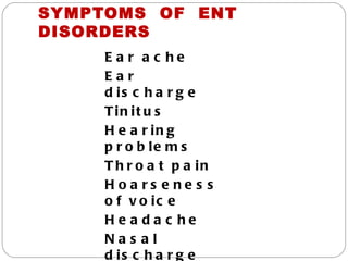 SYMPTOMS OF ENT
DISORDERS
     E a r a c he
     Ear
     d is c h a r g e
     Tin it u s
     H e a r in g
     p r o b le m s
     T h r o a t p a in
     Hoa rs e ne s s
     o f v o ic e
     He a da c he
     Nas al
     d is c h a r g e
 