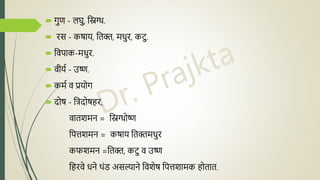 गुण - लघु, निग्ध.
 रस - कषाय, नतक्त, मधुर, कटु.
 नवपाक-मधुर.
 वीयद - उष्ण.
 कमद व प्रयोग
 िोष - नििोषहर,
वातशमि = निग्धोष्ण
नपिशमि = कषाय नतक्तमधुर
कफशमि =नतक्त, कटु व उष्ण
नहरवे धिे थंड असल्यािे नवशेष नपिशामक होतात.
 