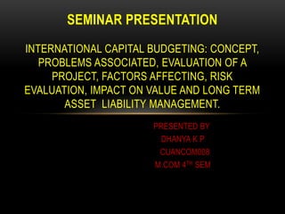 PRESENTED BY
DHANYA K P
CUANCOM008
M.COM 4TH SEM
SEMINAR PRESENTATION
INTERNATIONAL CAPITAL BUDGETING: CONCEPT,
PROBLEMS ASSOCIATED, EVALUATION OF A
PROJECT, FACTORS AFFECTING, RISK
EVALUATION, IMPACT ON VALUE AND LONG TERM
ASSET LIABILITY MANAGEMENT.
 