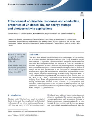 Enhancement of dielectric responses and conduction
properties of Zn-doped TiO2 for energy storage
and photosensitivity applications
Mariem Dhaou1,2
, Elimame Elaloui1
, Kamel Khirouni3
, Hajer Guermazi2
, and Samir Guermazi2,
*
1
Research Unit: Materials Environment and Energy (UR14ES26), Science Faculty Sidi Ahmed Zaroug, 2112 Gafsa, Tunisia
2
Laboratory of Materials for Energy and Environment, and Modelling, Faculty of Science, University of Sfax, 3000 Sfax, Tunisia
3
Laboratory of Physics of Materials and Nanomaterials Applied to Environment, Faculty of Science, University of Gabes, Gabes,
Tunisia
Received: 12 February 2021
Accepted: 26 March 2021
Published online:
5 May 2021
© The Author(s), under exclu-
sive licence to Springer Science
+Business Media, LLC, part of
Springer Nature 2021
ABSTRACT
This work deals with the physical investigations on Zn-doped TiO2 synthesized
via a solvent-controlled non-aqueous sol–gel route. X-ray diffraction analysis
indicated that TiO2 particles crystallized in both tetragonal anatase and rutile
structures. FTIR analysis confirmed the insertion of Zn in TiO2 network and
revealed the presence of surface defects in the prepared powders, as proved by
their porous morphologies. UV–visible absorption was performed to provide an
insight into the band gap variation in the Zn-doped TiO2 nanopowders as a
function of Zn doping. On the other hand, the electrical properties were studied
using complex impedance spectroscopy in the frequency range from 40 Hz to
1 MHz at temperature range 480–600 K. The impedance plots are well fitted to a
(Rg//CPEg) − (Rgb//CPEgb) equivalent circuit. As well, the correlated barrier
hopping model (CBH) was proposed to describe the conduction mechanism.
Finally, Photocatalytic activities of the Zn-doped TiO2 nanoparticles were
evaluated via the degradation of the rhodamine B (RhB) dye under UV light
irradiation. The results showed enhanced performance by Zn doping, compared
to the undoped TiO2 nanoparticles.
1 Introduction
Titanium oxide TiO2 has been widely investigated
thanks to its good thermal, physical, and electrical
performances. It is a n-type semiconductor having a
wide band gap energy of 3.2 eV at room temperature
[1]. Also, it has a relatively high refractive index and
dielectric permittivity [2], making it promising for
various applications, such as positive electrode in
batteries, transparent conducting electrodes in pho-
tovoltaic devices, optoelectronic devices, gas sensors,
and photocatalytic degradation of organic dyes for
Address correspondence to E-mail: samir.guermazi@gmail.com
https://doi.org/10.1007/s10854-021-05858-x
J Mater Sci: Mater Electron (2021) 32:13187–13204
 