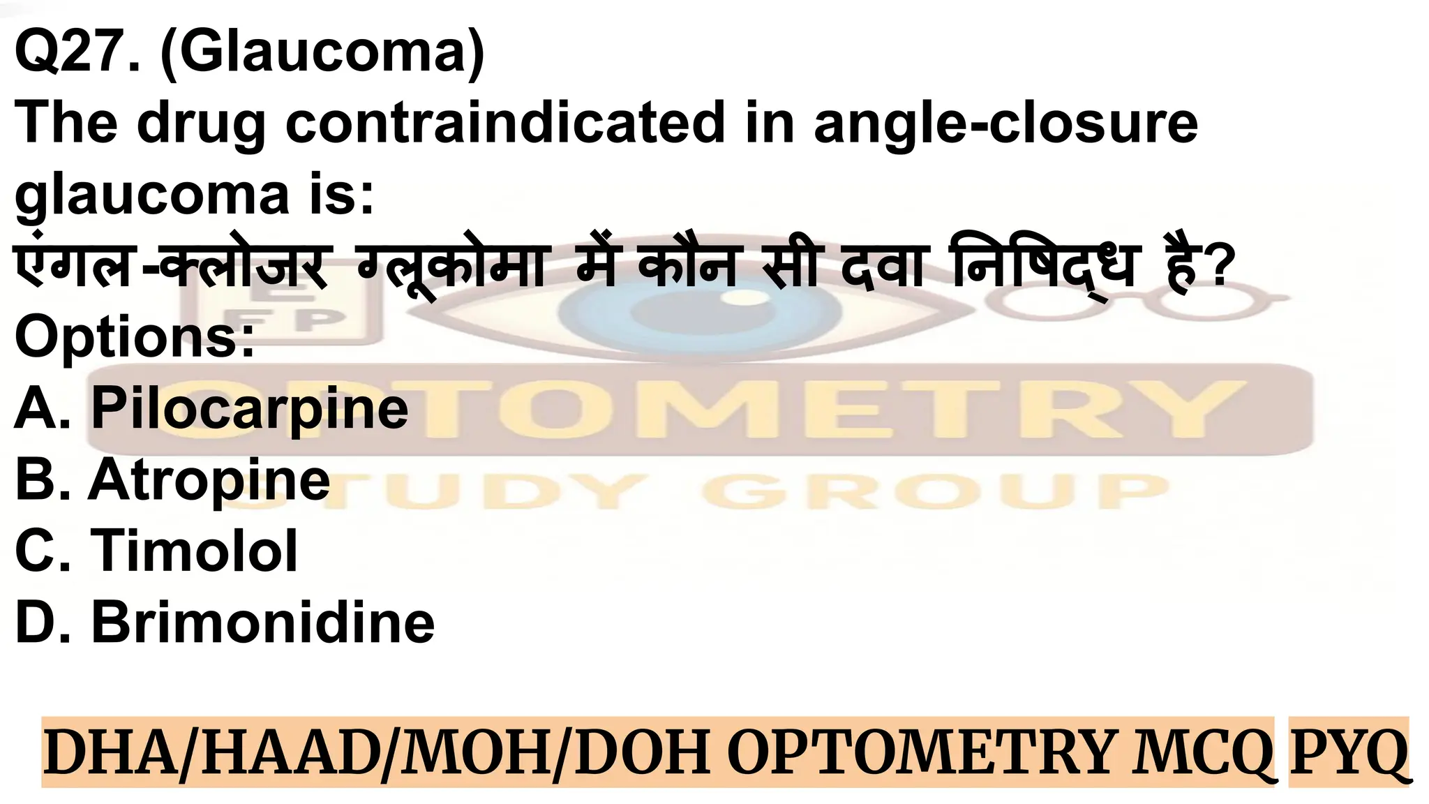 Q27. (Glaucoma)
The drug contraindicated in angle-closure
glaucoma is:
एंगल-क्लोजर ग्लूकोमा में कौन सी दवा न षद्ध है?
Options:
A. Pilocarpine
B. Atropine
C. Timolol
D. Brimonidine
DHA/HAAD/MOH/DOH OPTOMETRY MCQ PYQ
 