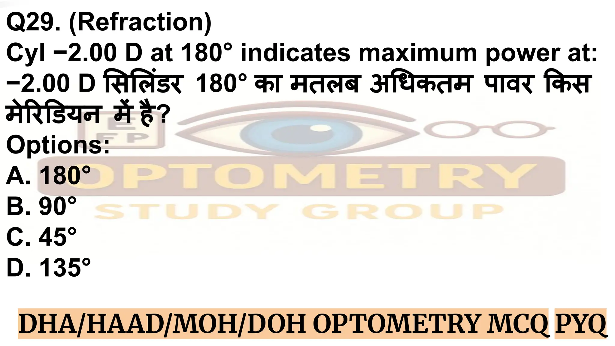 Q29. (Refraction)
Cyl −2.00 D at 180° indicates maximum power at:
−2.00 D स लंडर 180° का मतलब अ धकतम पावर कस
मे र डयन में है?
Options:
A. 180°
B. 90°
C. 45°
D. 135°
DHA/HAAD/MOH/DOH OPTOMETRY MCQ PYQ
 