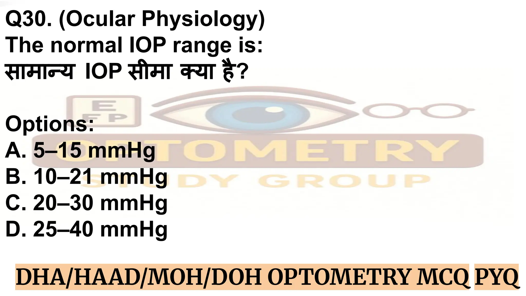 Q30. (Ocular Physiology)
The normal IOP range is:
सामान्य IOP सीमा क्या है?
Options:
A. 5–15 mmHg
B. 10–21 mmHg
C. 20–30 mmHg
D. 25–40 mmHg
DHA/HAAD/MOH/DOH OPTOMETRY MCQ PYQ
 