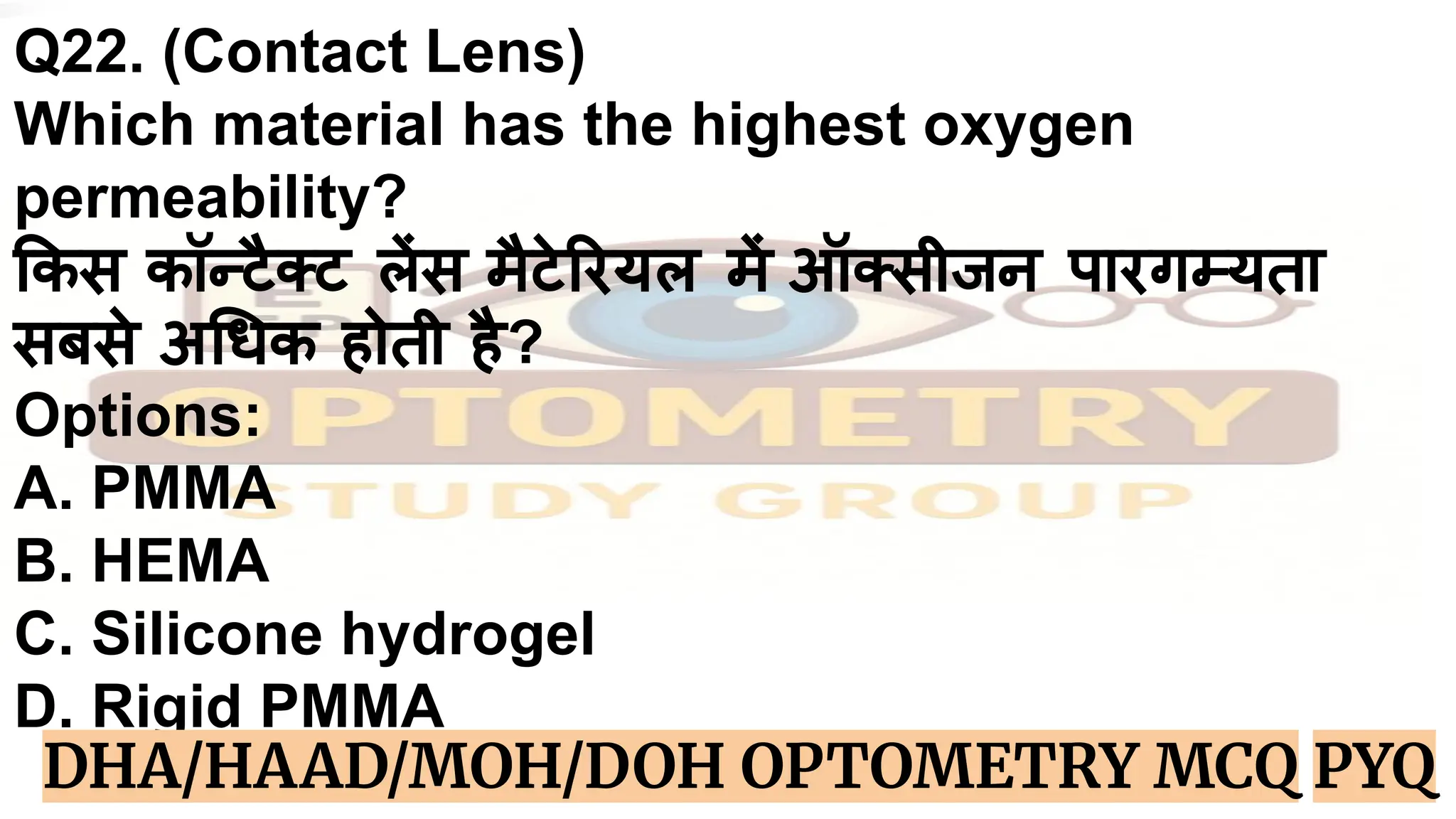 Q22. (Contact Lens)
Which material has the highest oxygen
permeability?
कस कॉन्टैक्ट लेंस मैटे रयल में ऑक्सीजन पारगम्यता
सबसे अ धक होती है?
Options:
A. PMMA
B. HEMA
C. Silicone hydrogel
D. Rigid PMMA
DHA/HAAD/MOH/DOH OPTOMETRY MCQ PYQ
 