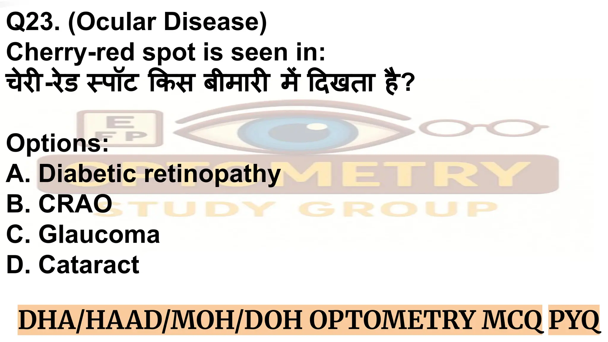 Q23. (Ocular Disease)
Cherry-red spot is seen in:
चेरी-रेड स्पॉट कस बीमारी में दखता है?
Options:
A. Diabetic retinopathy
B. CRAO
C. Glaucoma
D. Cataract
DHA/HAAD/MOH/DOH OPTOMETRY MCQ PYQ
 