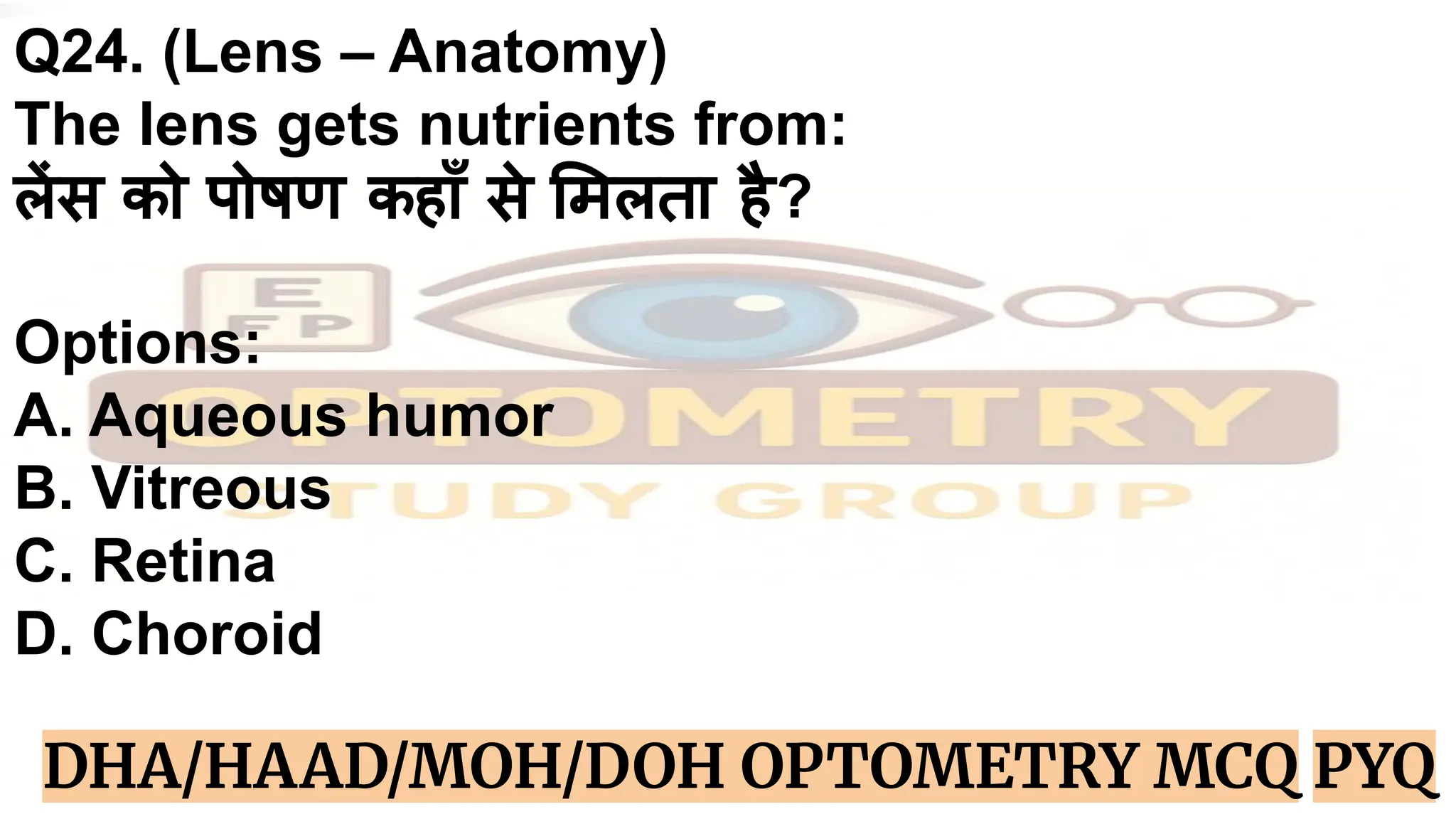 Q24. (Lens – Anatomy)
The lens gets nutrients from:
लेंस को पोषण कहाँ से मलता है?
Options:
A. Aqueous humor
B. Vitreous
C. Retina
D. Choroid
DHA/HAAD/MOH/DOH OPTOMETRY MCQ PYQ
 