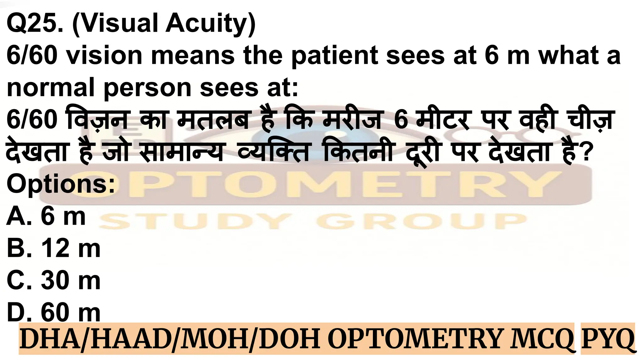 Q25. (Visual Acuity)
6/60 vision means the patient sees at 6 m what a
normal person sees at:
6/60 वज़न का मतलब है क मरीज 6 मीटर पर वही चीज़
देखता है जो सामान्य व्यिक्त कतनी दूरी पर देखता है?
Options:
A. 6 m
B. 12 m
C. 30 m
D. 60 m
DHA/HAAD/MOH/DOH OPTOMETRY MCQ PYQ
 