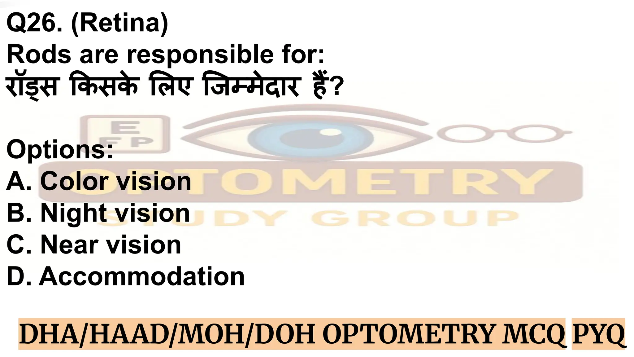 Q26. (Retina)
Rods are responsible for:
रॉड्स कसक
े लए िजम्मेदार हैं?
Options:
A. Color vision
B. Night vision
C. Near vision
D. Accommodation
DHA/HAAD/MOH/DOH OPTOMETRY MCQ PYQ
 