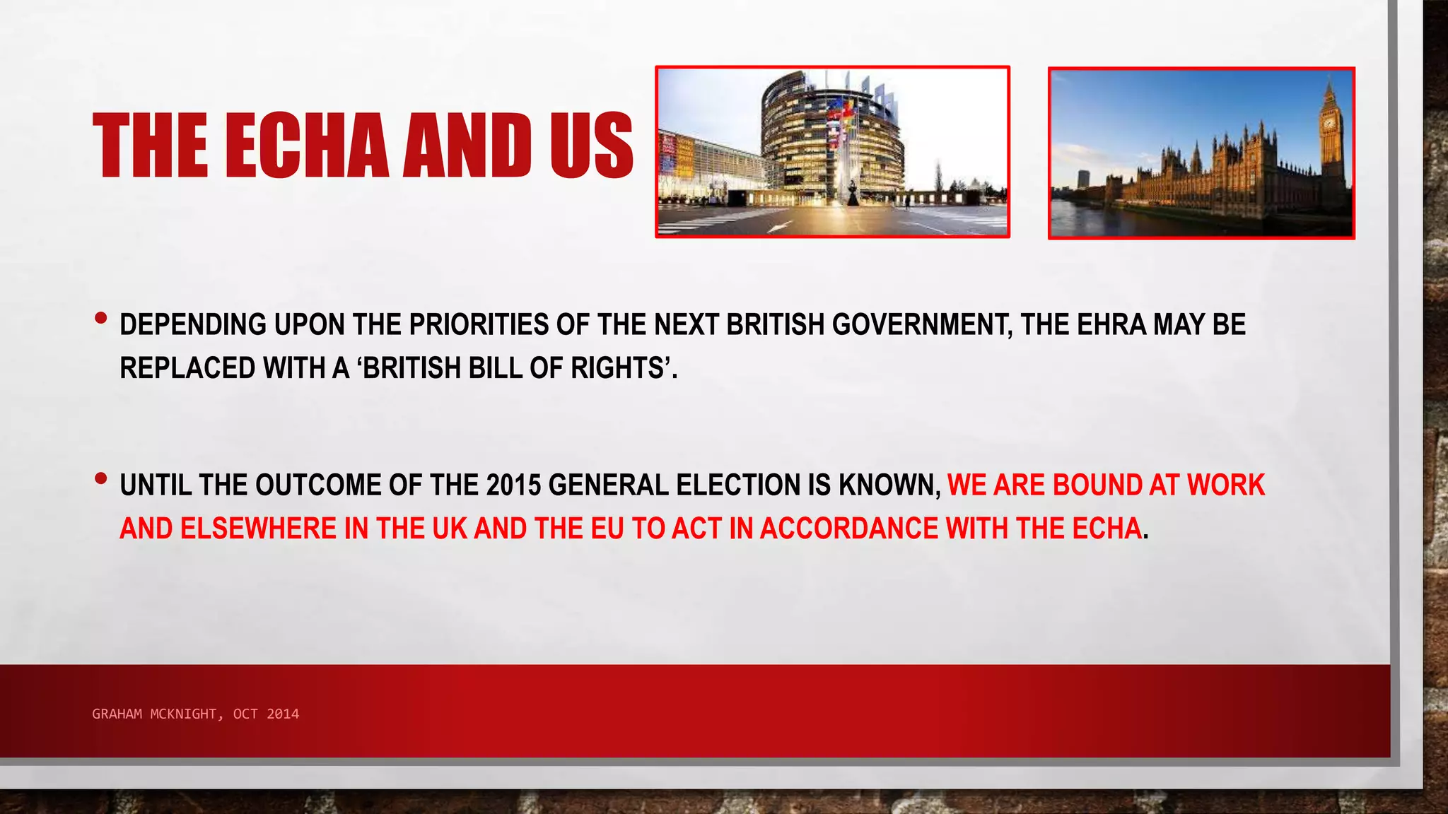THE ECHA AND US 
• DEPENDING UPON THE PRIORITIES OF THE NEXT BRITISH GOVERNMENT, THE EHRA MAY BE 
REPLACED WITH A ‘BRITISH BILL OF RIGHTS’. 
• UNTIL THE OUTCOME OF THE 2015 GENERAL ELECTION IS KNOWN, WE ARE BOUND AT WORK 
AND ELSEWHERE IN THE UK AND THE EU TO ACT IN ACCORDANCE WITH THE ECHA. 
GRAHAM MCKNIGHT, OCT 2014 
 