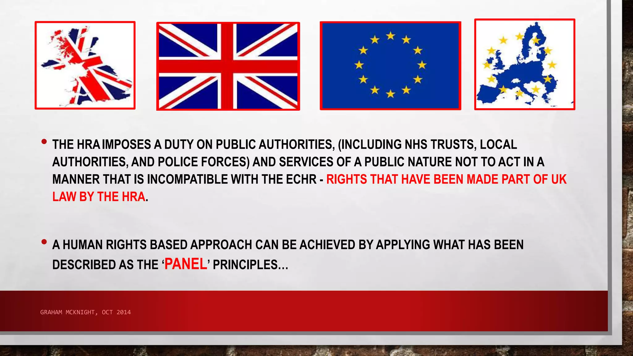 • THE HRAIMPOSES A DUTY ON PUBLIC AUTHORITIES, (INCLUDING NHS TRUSTS, LOCAL 
AUTHORITIES, AND POLICE FORCES) AND SERVICES OF A PUBLIC NATURE NOT TO ACT IN A 
MANNER THAT IS INCOMPATIBLE WITH THE ECHR - RIGHTS THAT HAVE BEEN MADE PART OF UK 
LAW BY THE HRA. 
• A HUMAN RIGHTS BASED APPROACH CAN BE ACHIEVED BY APPLYING WHAT HAS BEEN 
DESCRIBED AS THE ‘PANEL’ PRINCIPLES… 
GRAHAM MCKNIGHT, OCT 2014 
 