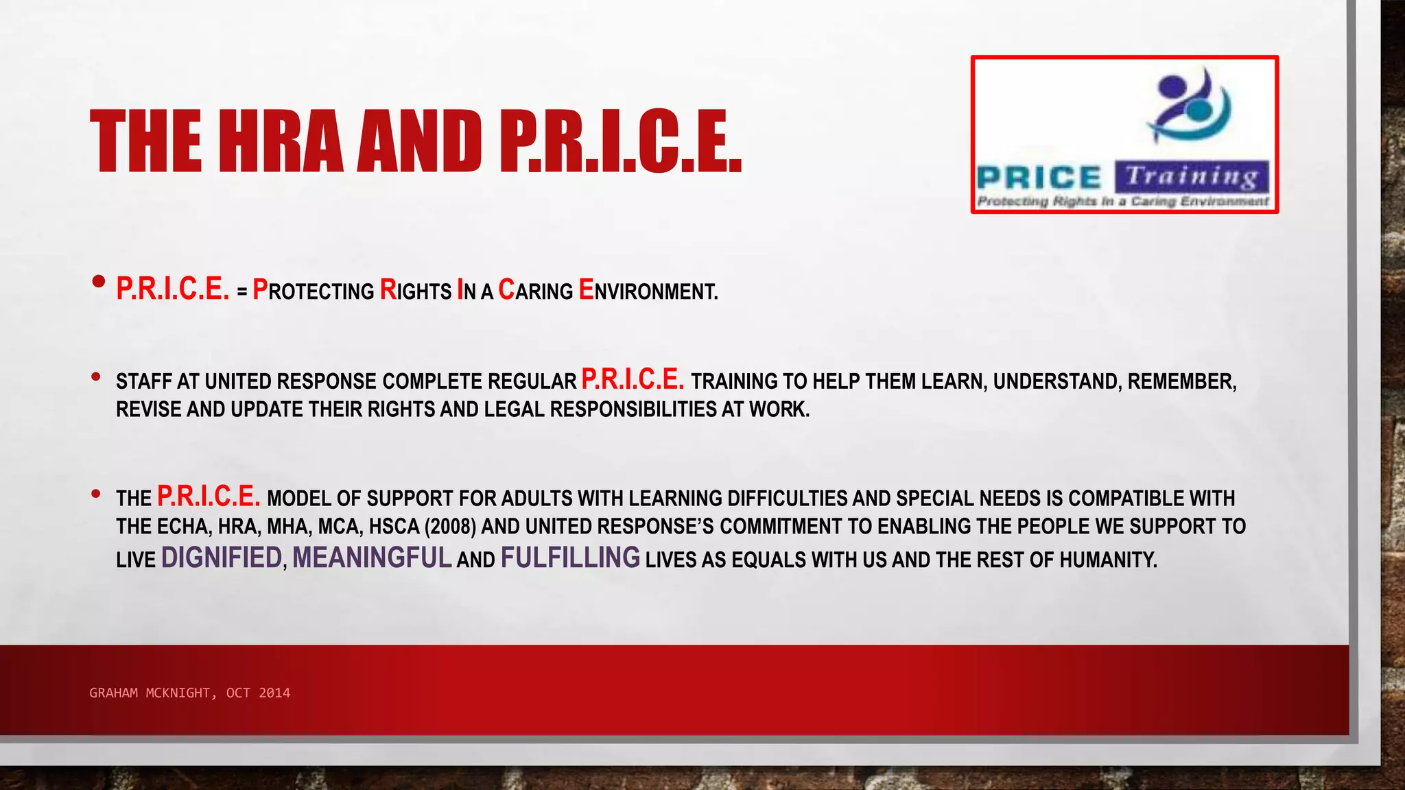 THE HRA AND P.R.I.C.E. 
• P.R.I.C.E. = PROTECTING RIGHTS IN A CARING ENVIRONMENT. 
• STAFF AT UNITED RESPONSE COMPLETE REGULAR P.R.I.C.E. TRAINING TO HELP THEM LEARN, UNDERSTAND, REMEMBER, 
REVISE AND UPDATE THEIR RIGHTS AND LEGAL RESPONSIBILITIES AT WORK. 
• THE P.R.I.C.E. MODEL OF SUPPORT FOR ADULTS WITH LEARNING DIFFICULTIES AND SPECIAL NEEDS IS COMPATIBLE WITH 
THE ECHA, HRA, MHA, MCA, HSCA (2008) AND UNITED RESPONSE’S COMMITMENT TO ENABLING THE PEOPLE WE SUPPORT TO 
LIVE DIGNIFIED, MEANINGFUL AND FULFILLING LIVES AS EQUALS WITH US AND THE REST OF HUMANITY. 
GRAHAM MCKNIGHT, OCT 2014 
